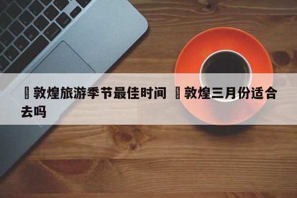 ✅敦煌旅游季节最佳时间 ✅敦煌三月份适合去吗