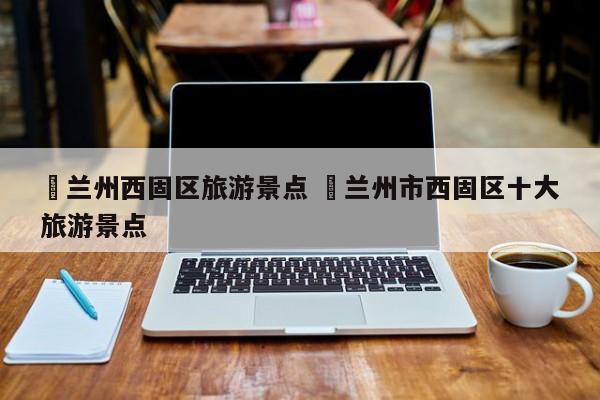 ✅兰州西固区旅游景点 ✅兰州市西固区十大旅游景点