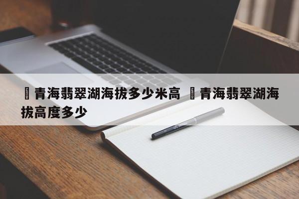 ✅青海翡翠湖海拔多少米高 ✅青海翡翠湖海拔高度多少