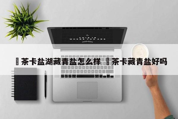 ✅茶卡盐湖藏青盐怎么样 ✅茶卡藏青盐好吗