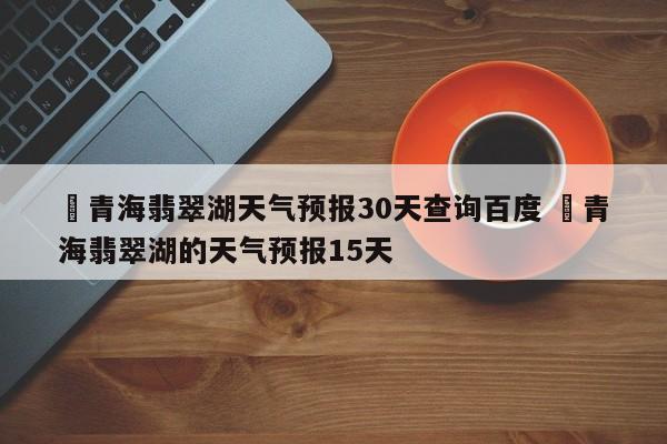 ✅青海翡翠湖天气预报30天查询百度 ✅青海翡翠湖的天气预报15天