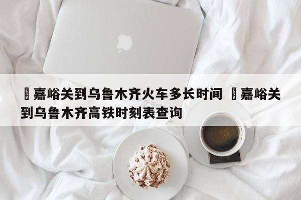 ✅嘉峪关到乌鲁木齐火车多长时间 ✅嘉峪关到乌鲁木齐高铁时刻表查询