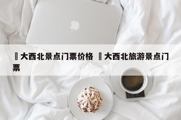 ✅大西北景点门票价格 ✅大西北旅游景点门票