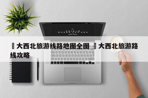 ✅大西北旅游线路地图全图 ✅大西北旅游路线攻略