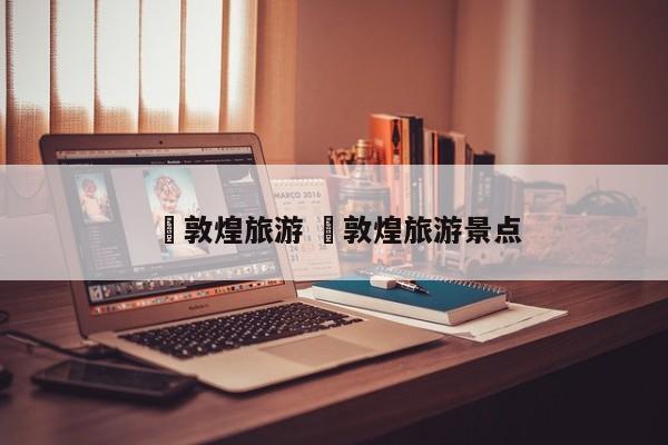 ✅敦煌旅游 ✅敦煌旅游景点
