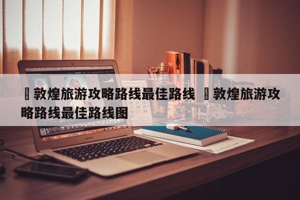 ✅敦煌旅游攻略路线最佳路线 ✅敦煌旅游攻略路线最佳路线图