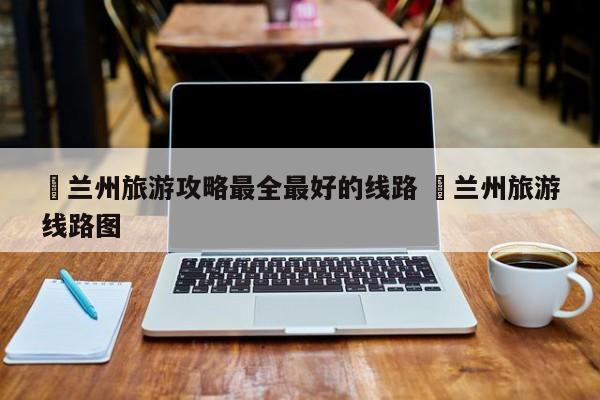 ✅兰州旅游攻略最全最好的线路 ✅兰州旅游线路图