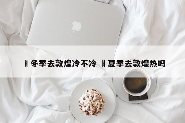 ✅冬季去敦煌冷不冷 ✅夏季去敦煌热吗
