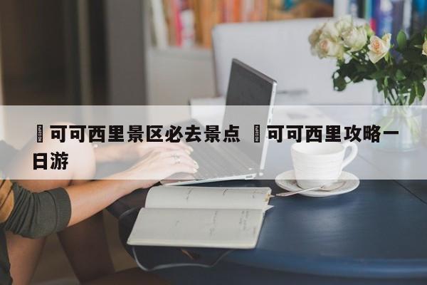 ✅可可西里景区必去景点 ✅可可西里攻略一日游