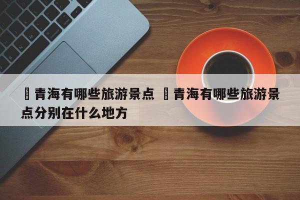 ✅青海有哪些旅游景点 ✅青海有哪些旅游景点分别在什么地方