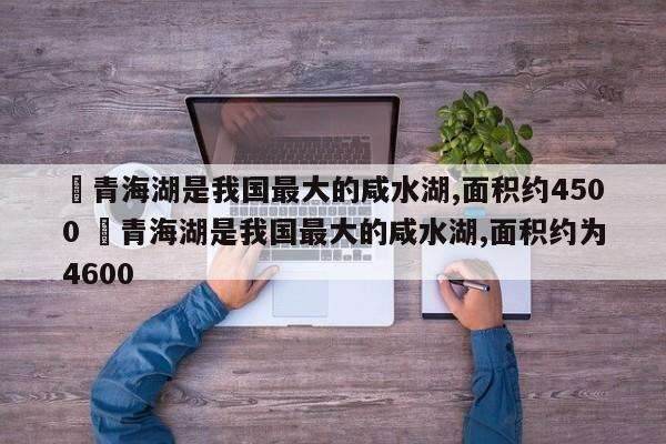 ✅青海湖是我国最大的咸水湖,面积约4500 ✅青海湖是我国最大的咸水湖,面积约为4600