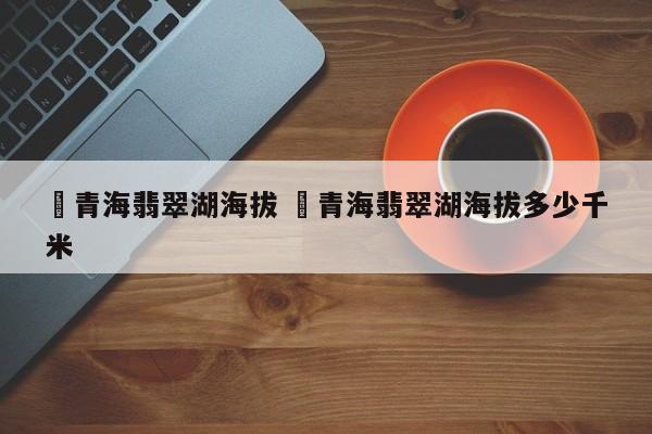 ✅青海翡翠湖海拔 ✅青海翡翠湖海拔多少千米