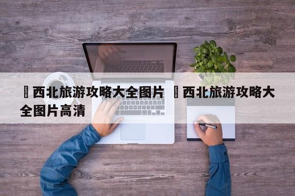 ✅西北旅游攻略大全图片 ✅西北旅游攻略大全图片高清