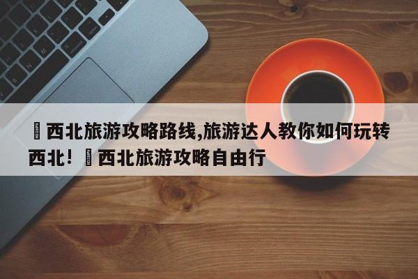 ✅西北旅游攻略路线,旅游达人教你如何玩转西北! ✅西北旅游攻略自由行