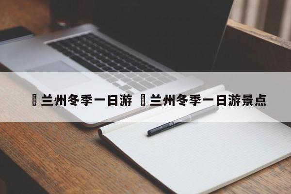 ✅兰州冬季一日游 ✅兰州冬季一日游景点
