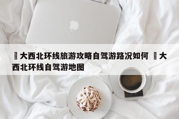 ✅大西北环线旅游攻略自驾游路况如何 ✅大西北环线自驾游地图