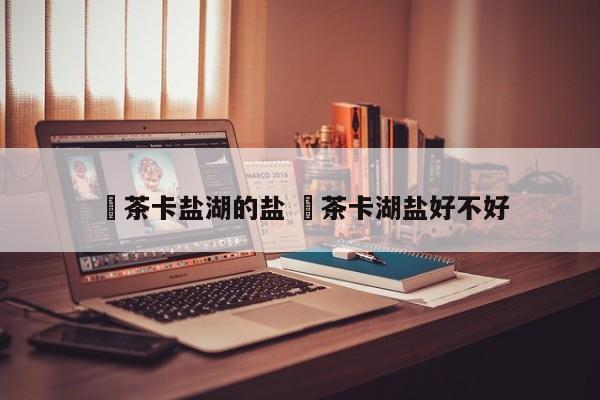 ✅茶卡盐湖的盐 ✅茶卡湖盐好不好