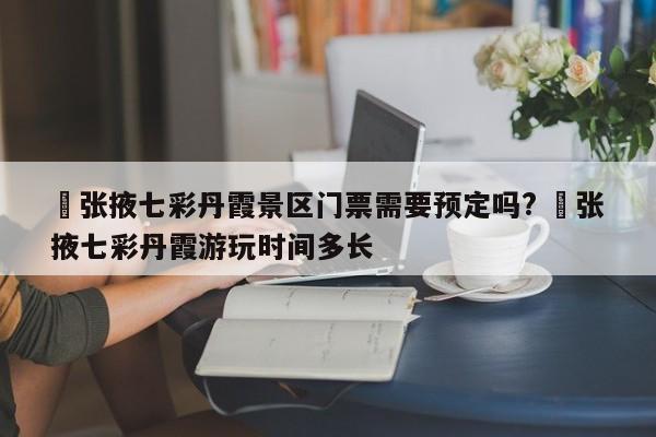 ✅张掖七彩丹霞景区门票需要预定吗? ✅张掖七彩丹霞游玩时间多长