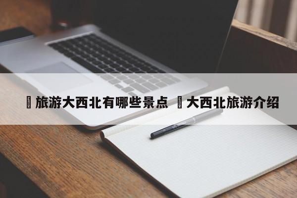 ✅旅游大西北有哪些景点 ✅大西北旅游介绍