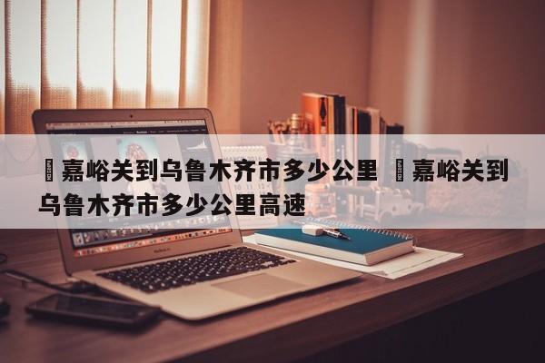 ✅嘉峪关到乌鲁木齐市多少公里 ✅嘉峪关到乌鲁木齐市多少公里高速