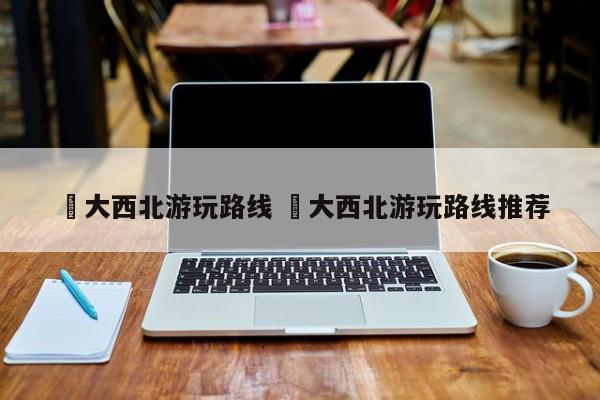 ✅大西北游玩路线 ✅大西北游玩路线推荐