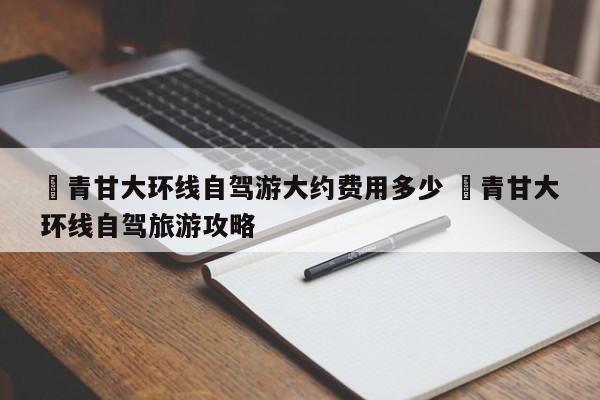 ✅青甘大环线自驾游大约费用多少 ✅青甘大环线自驾旅游攻略