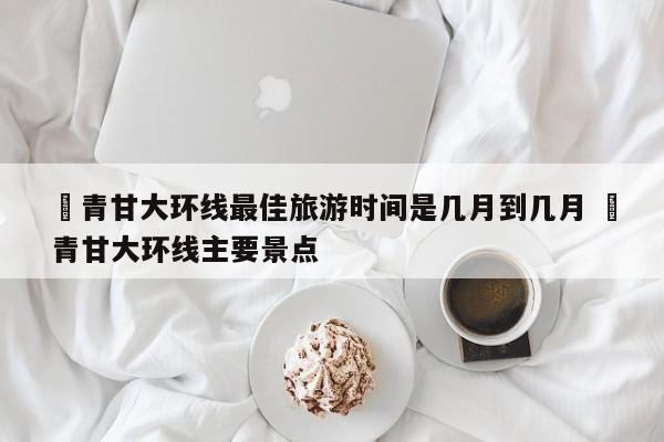 ✅青甘大环线最佳旅游时间是几月到几月 ✅青甘大环线主要景点