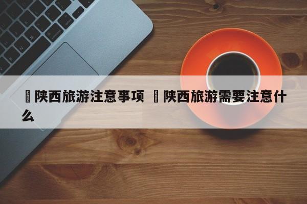 ✅陕西旅游注意事项 ✅陕西旅游需要注意什么