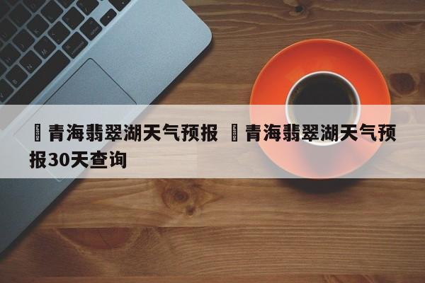 ✅青海翡翠湖天气预报 ✅青海翡翠湖天气预报30天查询