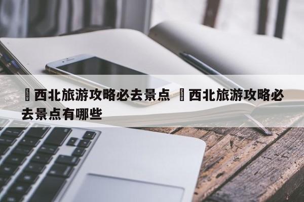✅西北旅游攻略必去景点 ✅西北旅游攻略必去景点有哪些