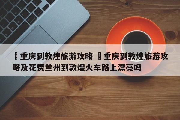 ✅重庆到敦煌旅游攻略 ✅重庆到敦煌旅游攻略及花费兰州到敦煌火车路上漂亮吗