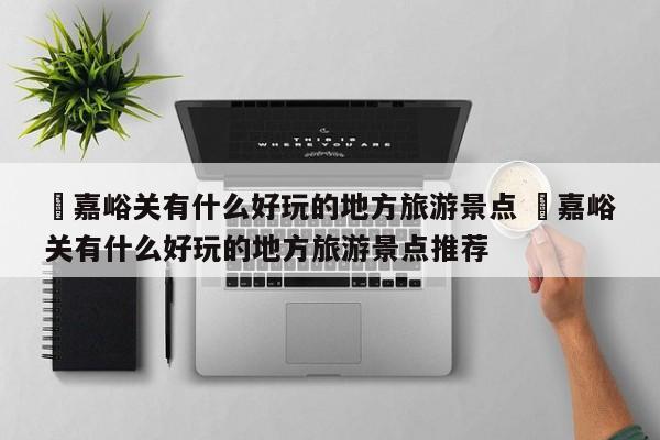 ✅嘉峪关有什么好玩的地方旅游景点 ✅嘉峪关有什么好玩的地方旅游景点推荐