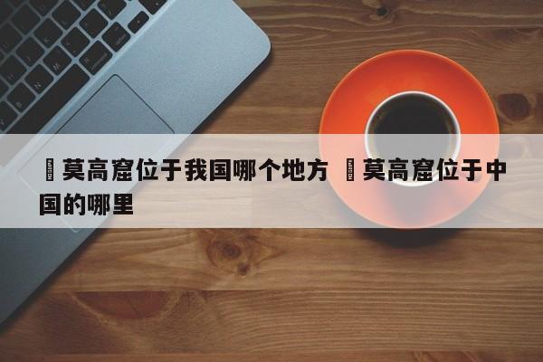 ✅莫高窟位于我国哪个地方 ✅莫高窟位于中国的哪里