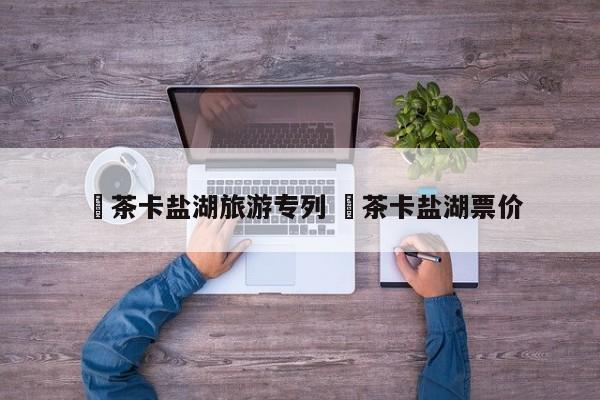 ✅茶卡盐湖旅游专列 ✅茶卡盐湖票价