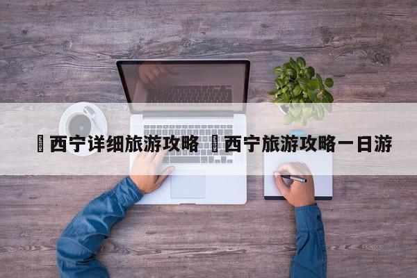 ✅西宁详细旅游攻略 ✅西宁旅游攻略一日游