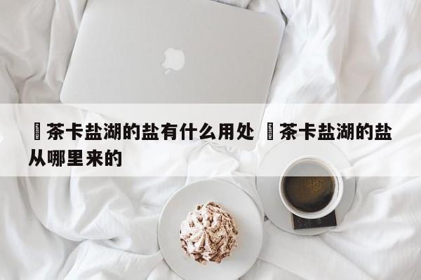 ✅茶卡盐湖的盐有什么用处 ✅茶卡盐湖的盐从哪里来的