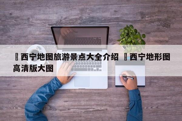 ✅西宁地图旅游景点大全介绍 ✅西宁地形图高清版大图