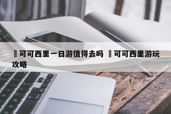 ✅可可西里一日游值得去吗 ✅可可西里游玩攻略