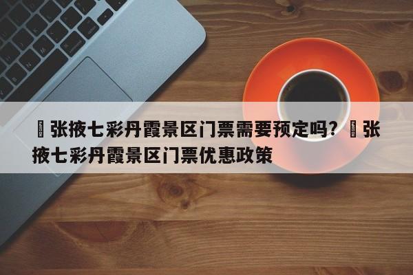 ✅张掖七彩丹霞景区门票需要预定吗? ✅张掖七彩丹霞景区门票优惠政策