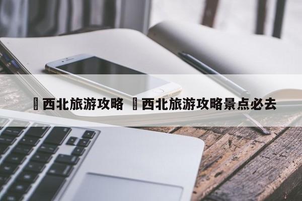 ✅西北旅游攻略 ✅西北旅游攻略景点必去