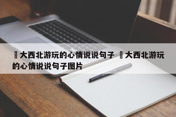 ✅大西北游玩的心情说说句子 ✅大西北游玩的心情说说句子图片