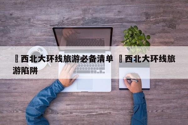 ✅西北大环线旅游必备清单 ✅西北大环线旅游陷阱