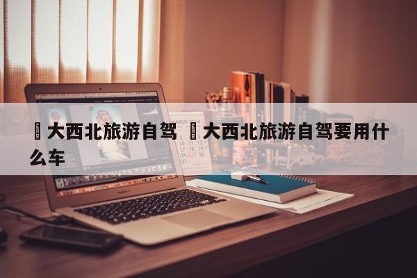 ✅大西北旅游自驾 ✅大西北旅游自驾要用什么车