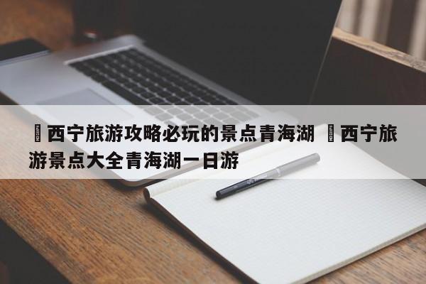✅西宁旅游攻略必玩的景点青海湖 ✅西宁旅游景点大全青海湖一日游