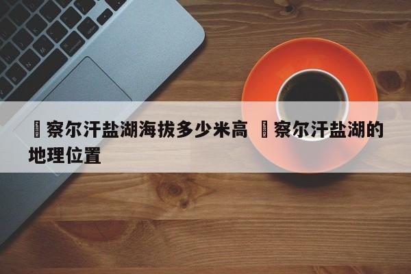 ✅察尔汗盐湖海拔多少米高 ✅察尔汗盐湖的地理位置