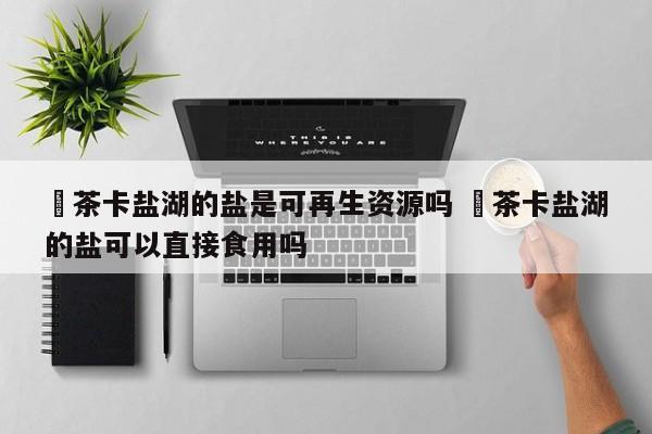 ✅茶卡盐湖的盐是可再生资源吗 ✅茶卡盐湖的盐可以直接食用吗