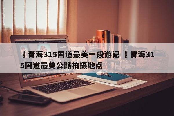 ✅青海315国道最美一段游记 ✅青海315国道最美公路拍摄地点