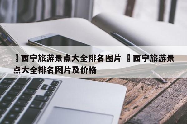 ✅西宁旅游景点大全排名图片 ✅西宁旅游景点大全排名图片及价格
