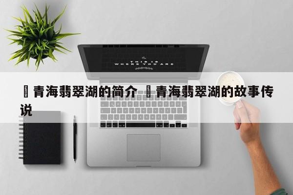 ✅青海翡翠湖的简介 ✅青海翡翠湖的故事传说