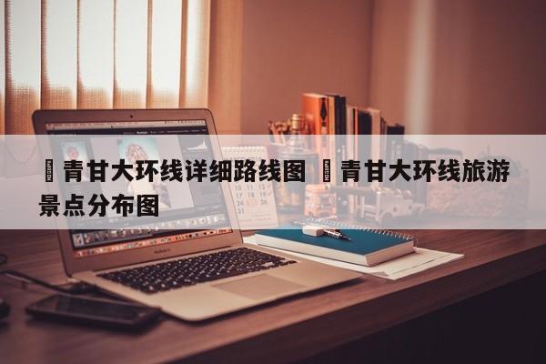 ✅青甘大环线详细路线图 ✅青甘大环线旅游景点分布图